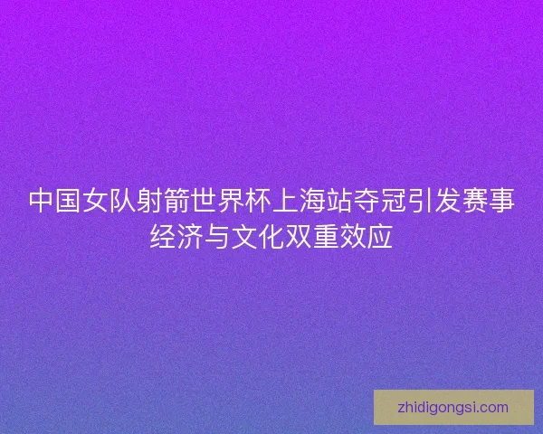 中国女队射箭世界杯上海站夺冠引发赛事经济与文化双重效应
