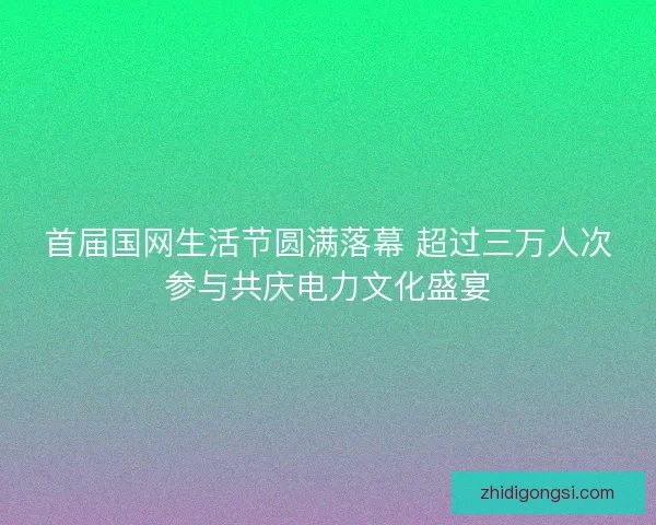 首届国网生活节圆满落幕 超过三万人次参与共庆电力文化盛宴