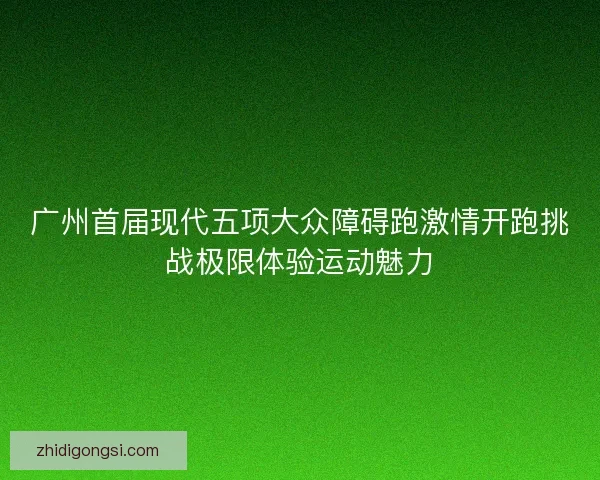 广州首届现代五项大众障碍跑激情开跑挑战极限体验运动魅力